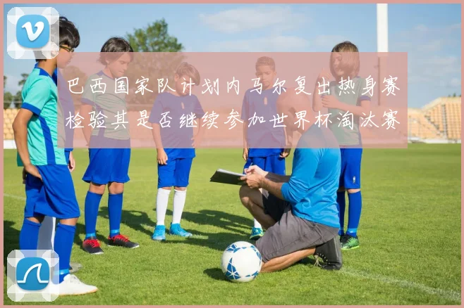 巴西国家队计划内马尔复出热身赛检验其是否继续参加世界杯淘汰赛