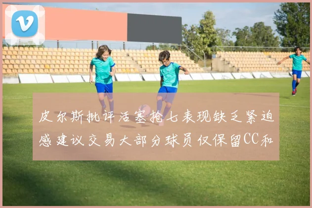 皮尔斯批评活塞抢七表现缺乏紧迫感建议交易大部分球员仅保留CC和詹金斯