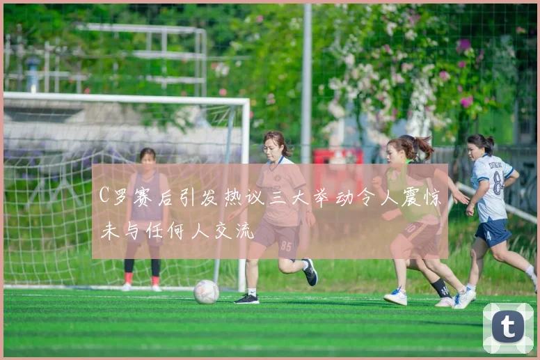 C罗赛后引发热议三大举动令人震惊未与任何人交流