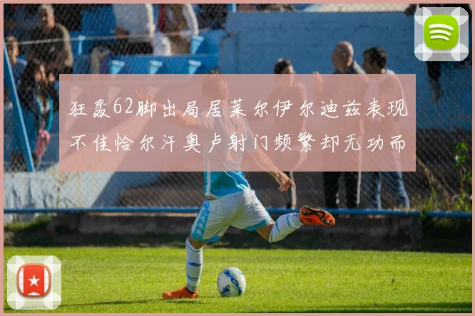 狂轰62脚出局居莱尔伊尔迪兹表现不佳恰尔汗奥卢射门频繁却无功而返