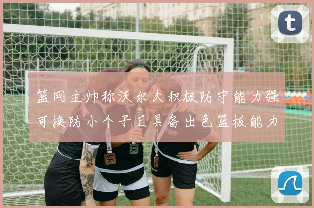 篮网主帅称沃尔夫积极防守能力强可换防小个子且具备出色篮板能力