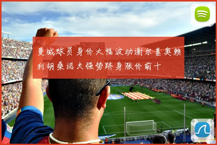 曼城球员身价大幅波动谢尔基奥赖利胡桑诺夫强势跻身涨价前十