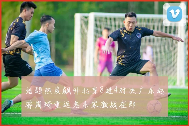 话题热度飙升北京8进4对决广东赵睿周琦重返老东家激战在即