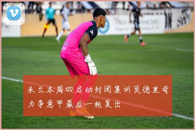 米兰本周四启动封闭集训莫德里奇力争意甲最后一轮复出