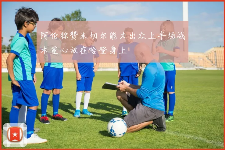 阿伦称赞米切尔能力出众上半场战术重心放在哈登身上