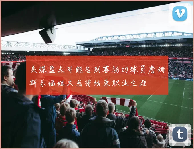 美媒盘点可能告别赛场的球员詹姆斯乐福姐夫或将结束职业生涯
